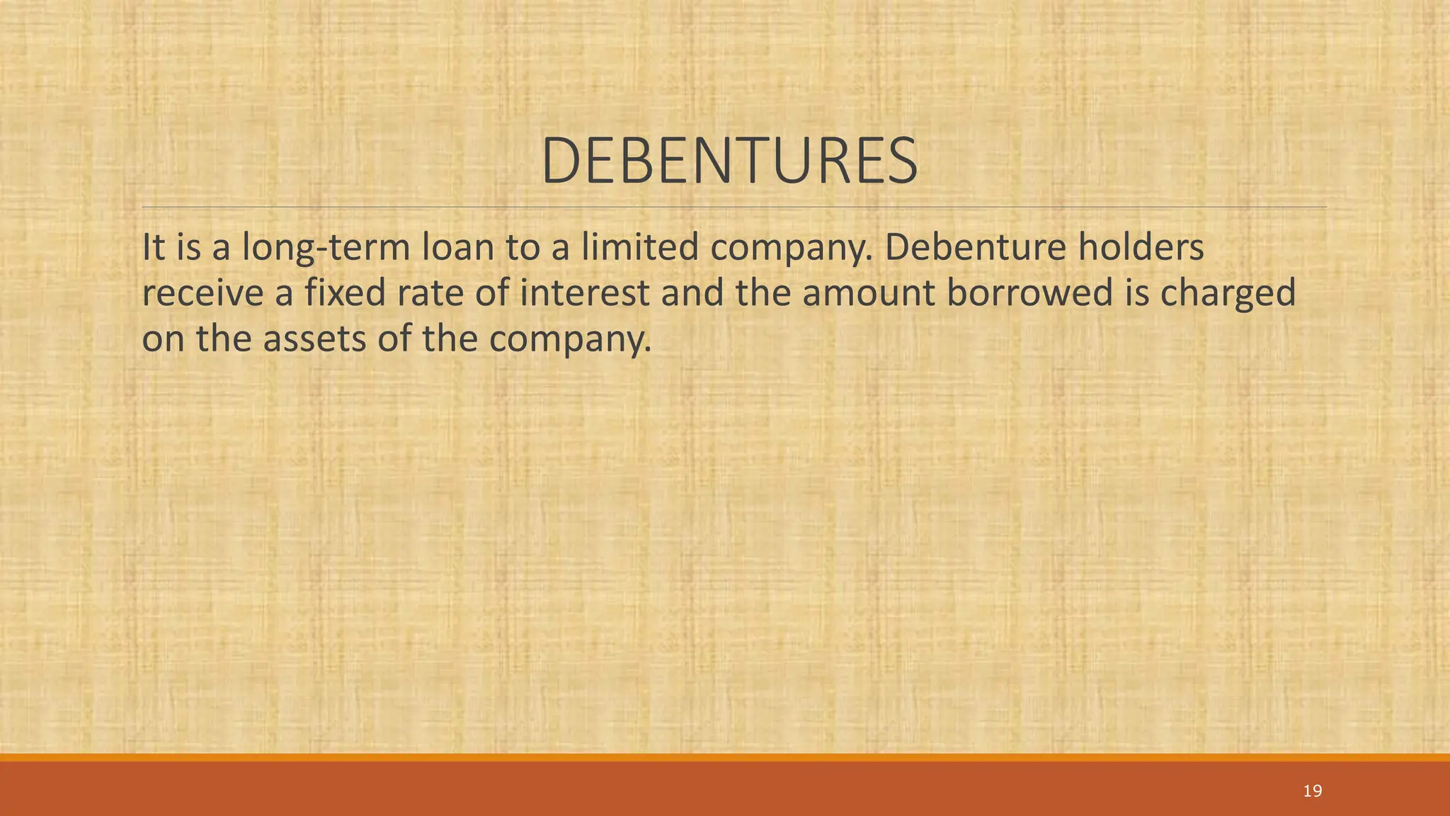DEBENTURES
It is a long-term loan to a limited company. Debenture holders
receive a fixed rate of interest and the amount borrowed is charged
on the assets of the company.
19
 