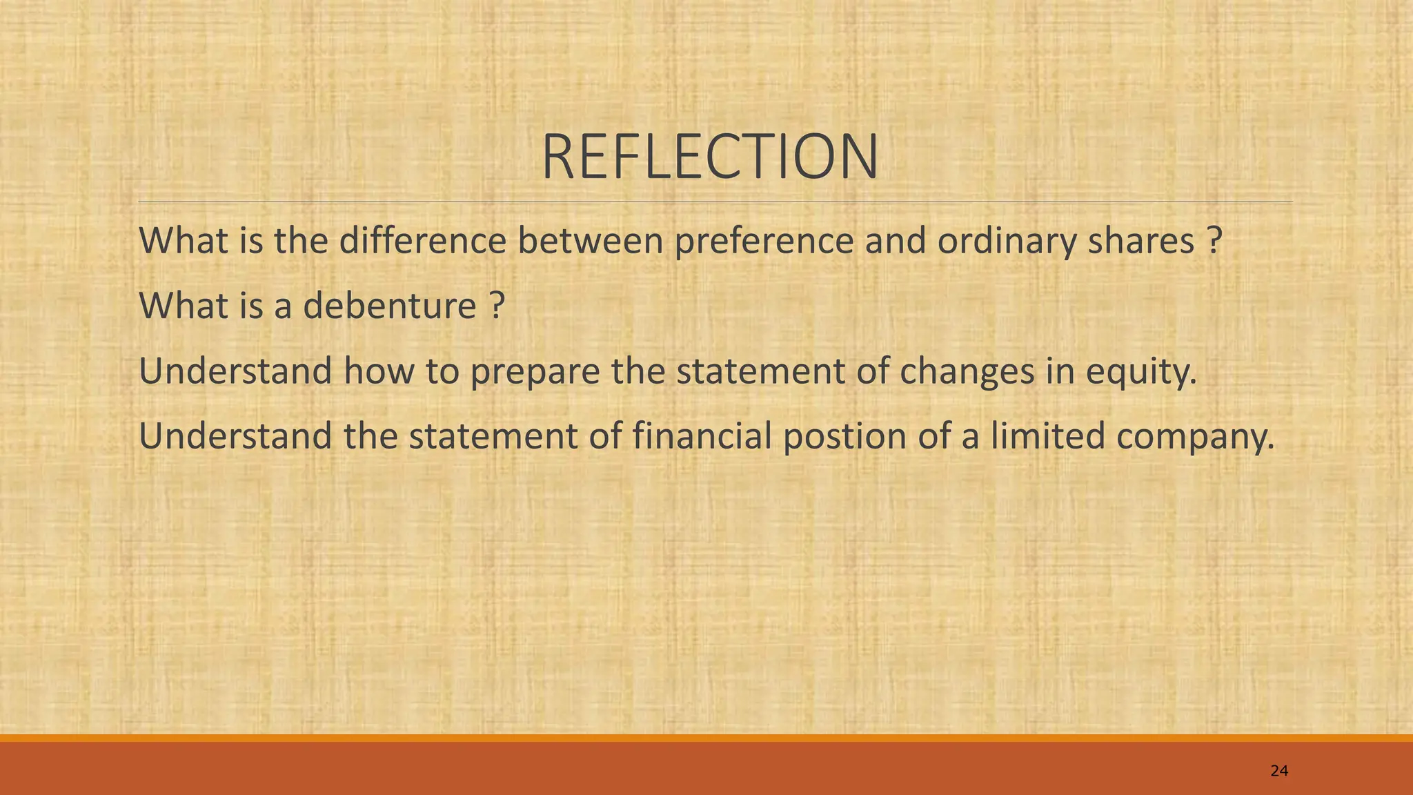 REFLECTION
What is the difference between preference and ordinary shares ?
What is a debenture ?
Understand how to prepare the statement of changes in equity.
Understand the statement of financial postion of a limited company.
24
 