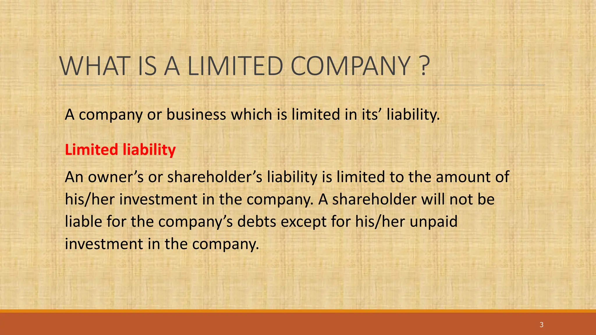 WHAT IS A LIMITED COMPANY ?
3
A company or business which is limited in its’ liability.
Limited liability
An owner’s or shareholder’s liability is limited to the amount of
his/her investment in the company. A shareholder will not be
liable for the company’s debts except for his/her unpaid
investment in the company.
 