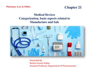 Chapter 21
Medical Devices
Categorization, basic aspects related to
Manufacture and Sale
Pharmacy Law & Ethics
Presented By
Roshan Kumar Dubey
Assistant Professor, Department of Pharmaceutics
 