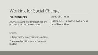 Working for Social Change
Muckrakers
Journalists who vividly described the
problems of the United States
Effects:
1. Inspired the progressives to action
2. Angered politicians and business
leaders
Video clip notes:
Galvanize – to awake awareness
or call to action
 