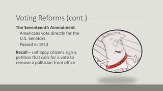 Voting Reforms (cont.)
The Seventeenth Amendment
◦ Americans vote directly for the
U.S. Senators
◦ Passed in 1913
Recall – unhappy citizens sign a
petition that calls for a vote to
remove a politician from office
 