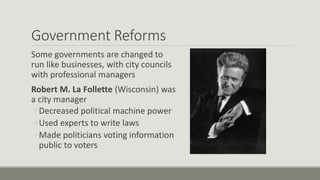 Government Reforms
Some governments are changed to
run like businesses, with city councils
with professional managers
Robert M. La Follette (Wisconsin) was
a city manager
◦ Decreased political machine power
◦ Used experts to write laws
◦ Made politicians voting information
public to voters
 