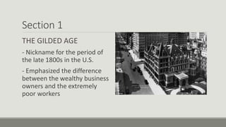 Section 1
THE GILDED AGE
- Nickname for the period of
the late 1800s in the U.S.
- Emphasized the difference
between the wealthy business
owners and the extremely
poor workers
 