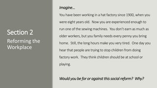 Section 2
Imagine…
You have been working in a hat factory since 1900, when you
were eight years old. Now you are experienced enough to
run one of the sewing machines. You don’t earn as much as
older workers, but you family needs every penny you bring
home. Still, the long hours make you very tired. One day you
hear that people are trying to stop children from doing
factory work. They think children should be at school or
playing.
Would you be for or against this social reform? Why?
Reforming the
Workplace
 