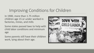 Improving Conditions for Children
In 1900, more than 1.75 million
children age 15 or under worked in
factories, mines, and mills
Some states passed laws to help with
child labor conditions and minimum
age
Some parents still have their children
work, lying about their age.
 