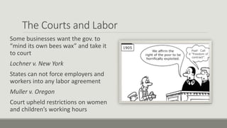 The Courts and Labor
Some businesses want the gov. to
“mind its own bees wax” and take it
to court
Lochner v. New York
States can not force employers and
workers into any labor agreement
Muller v. Oregon
Court upheld restrictions on women
and children’s working hours
 