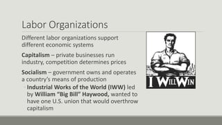 Labor Organizations
Different labor organizations support
different economic systems
Capitalism – private businesses run
industry, competition determines prices
Socialism – government owns and operates
a country’s means of production
◦ Industrial Works of the World (IWW) led
by William “Big Bill” Haywood, wanted to
have one U.S. union that would overthrow
capitalism
 