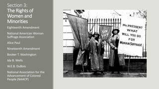 Section 3:
The Rights of
Women and
Minorities
Eighteenth Amendment
National American Woman
Suffrage Association
Alice Paul
Nineteenth Amendment
Booker T. Washington
Ida B. Wells
W.E.B. DuBois
National Association for the
Advancement of Colored
People (NAACP)
 