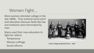 Women Fight…
More women attended college in the
late 1800s. They entered social work
and education because fields like law
and medicine were dominated by
men
Many used their new education to
fight for reform.
◦ Temperance
◦ Woman suffrage
◦ Social reforms
Smith College Basketball Team - 1902
 
