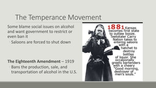 The Temperance Movement
Some blame social issues on alcohol
and want government to restrict or
even ban it
◦ Saloons are forced to shut down
The Eighteenth Amendment – 1919
◦ Bans the production, sale, and
transportation of alcohol in the U.S.
 