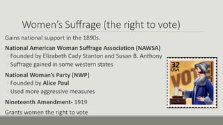 Women’s Suffrage (the right to vote)
Gains national support in the 1890s.
National American Woman Suffrage Association (NAWSA)
◦ Founded by Elizabeth Cady Stanton and Susan B. Anthony
◦ Suffrage gained in some western states
National Woman’s Party (NWP)
◦ Founded by Alice Paul
◦ Used more aggressive measures
Nineteenth Amendment- 1919
Grants women the right to vote
 