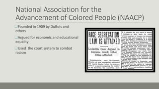 National Association for the
Advancement of Colored People (NAACP)
Founded in 1909 by DuBois and
others
Argued for economic and educational
equality
Used the court system to combat
racism
 