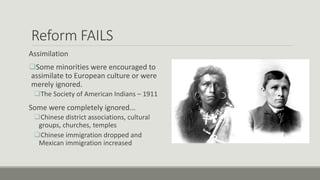 Reform FAILS
Assimilation
Some minorities were encouraged to
assimilate to European culture or were
merely ignored.
The Society of American Indians – 1911
Some were completely ignored...
Chinese district associations, cultural
groups, churches, temples
Chinese immigration dropped and
Mexican immigration increased
 