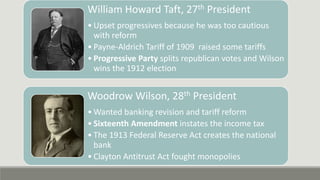 William Howard Taft, 27th President
• Upset progressives because he was too cautious
with reform
• Payne-Aldrich Tariff of 1909 raised some tariffs
• Progressive Party splits republican votes and Wilson
wins the 1912 election
Woodrow Wilson, 28th President
• Wanted banking revision and tariff reform
• Sixteenth Amendment instates the income tax
• The 1913 Federal Reserve Act creates the national
bank
• Clayton Antitrust Act fought monopolies
 