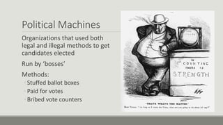 Political Machines
Organizations that used both
legal and illegal methods to get
candidates elected
Run by ‘bosses’
Methods:
◦ Stuffed ballot boxes
◦ Paid for votes
◦ Bribed vote counters
 