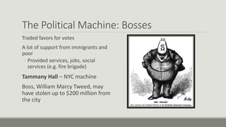 The Political Machine: Bosses
Traded favors for votes
A lot of support from immigrants and
poor
◦ Provided services, jobs, social
services (e.g. fire brigade)
Tammany Hall – NYC machine
Boss, William Marcy Tweed, may
have stolen up to $200 million from
the city
 