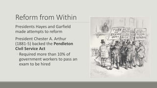 Reform from Within
Presidents Hayes and Garfield
made attempts to reform
President Chester A. Arthur
(1881-5) backed the Pendleton
Civil Service Act
◦ Required more than 10% of
government workers to pass an
exam to be hired
 