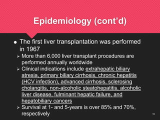 10
Epidemiology (cont’d)
 The first liver transplantation was performed
in 1967
 More than 6,000 liver transplant procedures are
performed annually worldwide
 Clinical indications include extrahepatic biliary
atresia, primary biliary cirrhosis, chronic hepatitis
(HCV infection), advanced cirrhosis, sclerosing
cholangitis, non-alcoholic steatohepatitis, alcoholic
liver disease, fulminant hepatic failure, and
hepatobiliary cancers
 Survival at 1- and 5-years is over 85% and 70%,
respectively
 