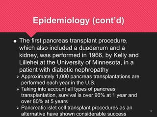 11
Epidemiology (cont’d)
 The first pancreas transplant procedure,
which also included a duodenum and a
kidney, was performed in 1966, by Kelly and
Lillehei at the University of Minnesota, in a
patient with diabetic nephropathy
 Approximately 1,000 pancreas transplantations are
performed each year in the U.S.
 Taking into account all types of pancreas
transplantation, survival is over 96% at 1 year and
over 80% at 5 years
 Pancreatic islet cell transplant procedures as an
alternative have shown considerable success
 