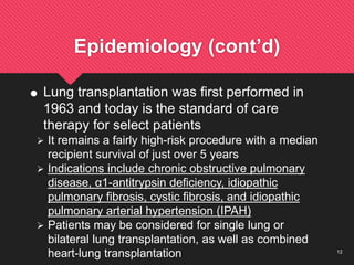 12
Epidemiology (cont’d)
 Lung transplantation was first performed in
1963 and today is the standard of care
therapy for select patients
 It remains a fairly high-risk procedure with a median
recipient survival of just over 5 years
 Indications include chronic obstructive pulmonary
disease, α1-antitrypsin deficiency, idiopathic
pulmonary fibrosis, cystic fibrosis, and idiopathic
pulmonary arterial hypertension (IPAH)
 Patients may be considered for single lung or
bilateral lung transplantation, as well as combined
heart-lung transplantation
 
