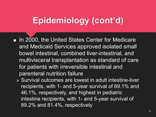 13
Epidemiology (cont’d)
 In 2000, the United States Center for Medicare
and Medicaid Services approved isolated small
bowel intestinal, combined liver-intestinal, and
multivisceral transplantation as standard of care
for patients with irreversible intestinal and
parenteral nutrition failure
 Survival outcomes are lowest in adult intestine-liver
recipients, with 1- and 5-year survival of 69.1% and
46.1%, respectively, and highest in pediatric
intestine recipients, with 1- and 5-year survival of
89.2% and 81.4%, respectively
 