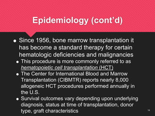 14
Epidemiology (cont’d)
 Since 1956, bone marrow transplantation it
has become a standard therapy for certain
hematologic deficiencies and malignancies
 This procedure is more commonly referred to as
hematopoietic cell transplantation (HCT)
 The Center for International Blood and Marrow
Transplantation (CIBMTR) reports nearly 8,000
allogeneic HCT procedures performed annually in
the U.S.
 Survival outcomes vary depending upon underlying
diagnosis, status at time of transplantation, donor
type, graft characteristics
 
