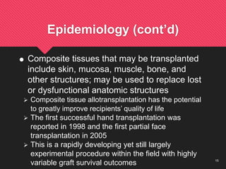 15
Epidemiology (cont’d)
 Composite tissues that may be transplanted
include skin, mucosa, muscle, bone, and
other structures; may be used to replace lost
or dysfunctional anatomic structures
 Composite tissue allotransplantation has the potential
to greatly improve recipients’ quality of life
 The first successful hand transplantation was
reported in 1998 and the first partial face
transplantation in 2005
 This is a rapidly developing yet still largely
experimental procedure within the field with highly
variable graft survival outcomes
 