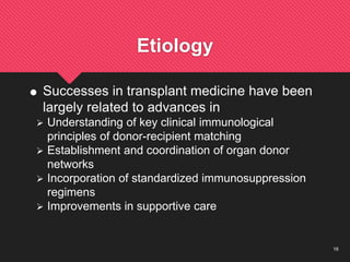 16
Etiology
 Successes in transplant medicine have been
largely related to advances in
 Understanding of key clinical immunological
principles of donor-recipient matching
 Establishment and coordination of organ donor
networks
 Incorporation of standardized immunosuppression
regimens
 Improvements in supportive care
 