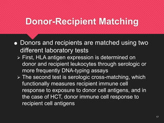17
Donor-Recipient Matching
 Donors and recipients are matched using two
different laboratory tests
 First, HLA antigen expression is determined on
donor and recipient leukocytes through serologic or
more frequently DNA-typing assays
 The second test is serologic cross-matching, which
functionally measures recipient immune cell
response to exposure to donor cell antigens, and in
the case of HCT, donor immune cell response to
recipient cell antigens
 