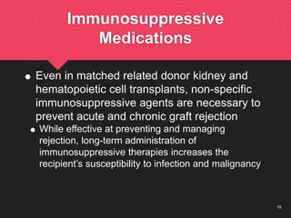 18
Immunosuppressive
Medications
 Even in matched related donor kidney and
hematopoietic cell transplants, non-specific
immunosuppressive agents are necessary to
prevent acute and chronic graft rejection
 While effective at preventing and managing
rejection, long-term administration of
immunosuppressive therapies increases the
recipient’s susceptibility to infection and malignancy
 
