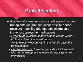 20
Graft Rejection
 A potentially very serious complication of organ
transplantation that can occur despite donor-
recipient matching and the administration of
immunosuppressive medications
 Hyperacute rejection of solid organs occurs within
48 hours of surgical anastomosis
 Acute rejection occurs within the first 90 days after
transplantation
 Chronic rejection of solid organs, despite treatment
with immunosuppressive medications, is generally
irreversible
 
