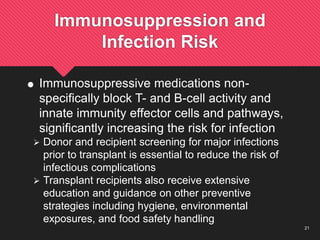 21
Immunosuppression and
Infection Risk
 Immunosuppressive medications non-
specifically block T- and B-cell activity and
innate immunity effector cells and pathways,
significantly increasing the risk for infection
 Donor and recipient screening for major infections
prior to transplant is essential to reduce the risk of
infectious complications
 Transplant recipients also receive extensive
education and guidance on other preventive
strategies including hygiene, environmental
exposures, and food safety handling
 
