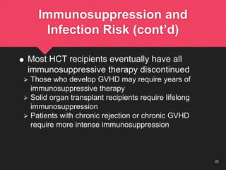 22
Immunosuppression and
Infection Risk (cont’d)
 Most HCT recipients eventually have all
immunosuppressive therapy discontinued
 Those who develop GVHD may require years of
immunosuppressive therapy
 Solid organ transplant recipients require lifelong
immunosuppression
 Patients with chronic rejection or chronic GVHD
require more intense immunosuppression
 