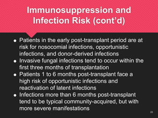23
Immunosuppression and
Infection Risk (cont’d)
 Patients in the early post-transplant period are at
risk for nosocomial infections, opportunistic
infections, and donor-derived infections
 Invasive fungal infections tend to occur within the
first three months of transplantation
 Patients 1 to 6 months post-transplant face a
high risk of opportunistic infections and
reactivation of latent infections
 Infections more than 6 months post-transplant
tend to be typical community-acquired, but with
more severe manifestations
 