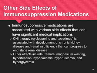 24
Other Side Effects of
Immunosuppression Medications
 Immunosuppressive medications are
associated with various side effects that can
have significant medical implications
 CNI therapy (cyclosporine and tacrolimus) is
associated with development of chronic kidney
disease and renal insufficiency that can progress to
end stage renal disease
 Other effects include tremors, magnesium wasting,
hypertension, hyperkalemia, hyperuricemia, and
hyperglycemia
 