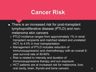 26
Cancer Risk
 There is an increased risk for post-transplant
lymphoproliferative disease (PTLD) and non-
melanoma skin cancers
 PTLD incidence ranges from approximately 1% in renal
transplant recipients and matched related and unrelated
HCT, to 4.5% in liver transplantation
 Management of PTLD includes reduction of
immunosuppression and chemotherapy with an overall 5-
year survival rate of 40-60%
 Risk is related to intensity and duration of
immunosuppressive therapy and sun exposure
 HCT patients are at increased risk for melanoma, liver,
oral cavity, brain, thyroid and bone cancers
 