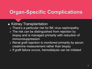 27
Organ-Specific Complications
 Kidney Transplantation
 There’s a particular risk for BK virus nephropathy
 The risk can be distinguished from rejection by
biopsy and is managed primarily with reduction of
immunosuppression
 Renal graft rejection is monitored primarily by serum
creatinine measurement rather than biopsy
 If graft failure occurs, hemodialysis can be initiated
 