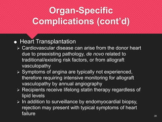 28
Organ-Specific
Complications (cont’d)
 Heart Transplantation
 Cardiovascular disease can arise from the donor heart
due to preexisting pathology, de novo related to
traditional/existing risk factors, or from allograft
vasculopathy
 Symptoms of angina are typically not experienced,
therefore requiring intensive monitoring for allograft
vasculopathy by annual angiography
 Recipients receive lifelong statin therapy regardless of
lipid levels
 In addition to surveillance by endomyocardial biopsy,
rejection may present with typical symptoms of heart
failure
 