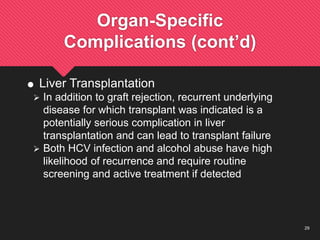 29
Organ-Specific
Complications (cont’d)
 Liver Transplantation
 In addition to graft rejection, recurrent underlying
disease for which transplant was indicated is a
potentially serious complication in liver
transplantation and can lead to transplant failure
 Both HCV infection and alcohol abuse have high
likelihood of recurrence and require routine
screening and active treatment if detected
 