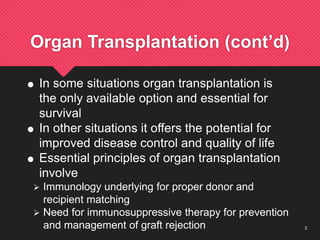 3
Organ Transplantation (cont’d)
 In some situations organ transplantation is
the only available option and essential for
survival
 In other situations it offers the potential for
improved disease control and quality of life
 Essential principles of organ transplantation
involve
 Immunology underlying for proper donor and
recipient matching
 Need for immunosuppressive therapy for prevention
and management of graft rejection
 