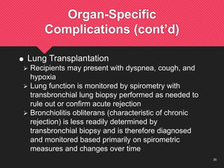 30
Organ-Specific
Complications (cont’d)
 Lung Transplantation
 Recipients may present with dyspnea, cough, and
hypoxia
 Lung function is monitored by spirometry with
transbronchial lung biopsy performed as needed to
rule out or confirm acute rejection
 Bronchiolitis obliterans (characteristic of chronic
rejection) is less readily determined by
transbronchial biopsy and is therefore diagnosed
and monitored based primarily on spirometric
measures and changes over time
 