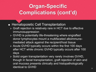 31
Organ-Specific
Complications (cont’d)
 Hematopoietic Cell Transplantation
 Graft rejection is relatively rare in HCT due to effective
immunosuppression
 GVHD is potentially life-threatening where engrafted
donor lymphocytes mount a multifaceted alloimmune-
mediated attack against the recipient/host tissue
 Acute GVHD typically occurs within the first 100 days
after HCT while chronic GVHD typically occurs after 100
days
 Solid organ transplantation very rarely involves GVHD,
though in facial transplantation, graft rejection of skin and
oral mucosa presents clinically and histopathologically
identical to GVHD
 