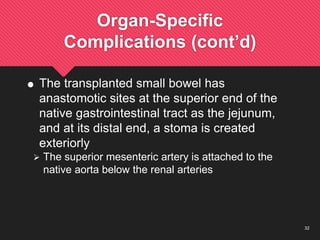 32
Organ-Specific
Complications (cont’d)
 The transplanted small bowel has
anastomotic sites at the superior end of the
native gastrointestinal tract as the jejunum,
and at its distal end, a stoma is created
exteriorly
 The superior mesenteric artery is attached to the
native aorta below the renal arteries
 