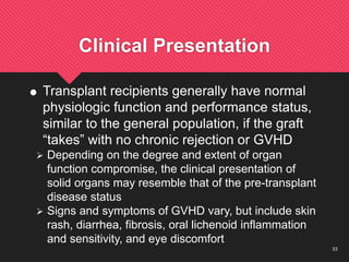 33
Clinical Presentation
 Transplant recipients generally have normal
physiologic function and performance status,
similar to the general population, if the graft
“takes” with no chronic rejection or GVHD
 Depending on the degree and extent of organ
function compromise, the clinical presentation of
solid organs may resemble that of the pre-transplant
disease status
 Signs and symptoms of GVHD vary, but include skin
rash, diarrhea, fibrosis, oral lichenoid inflammation
and sensitivity, and eye discomfort
 