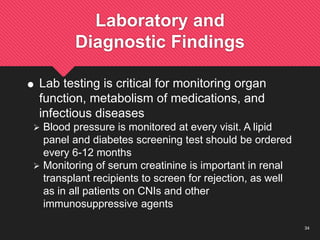 34
Laboratory and
Diagnostic Findings
 Lab testing is critical for monitoring organ
function, metabolism of medications, and
infectious diseases
 Blood pressure is monitored at every visit. A lipid
panel and diabetes screening test should be ordered
every 6-12 months
 Monitoring of serum creatinine is important in renal
transplant recipients to screen for rejection, as well
as in all patients on CNIs and other
immunosuppressive agents
 