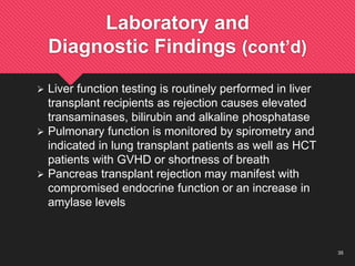 35
Laboratory and
Diagnostic Findings (cont’d)
 Liver function testing is routinely performed in liver
transplant recipients as rejection causes elevated
transaminases, bilirubin and alkaline phosphatase
 Pulmonary function is monitored by spirometry and
indicated in lung transplant patients as well as HCT
patients with GVHD or shortness of breath
 Pancreas transplant rejection may manifest with
compromised endocrine function or an increase in
amylase levels
 