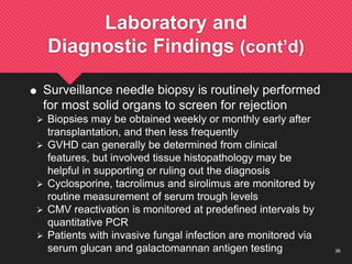 36
Laboratory and
Diagnostic Findings (cont’d)
 Surveillance needle biopsy is routinely performed
for most solid organs to screen for rejection
 Biopsies may be obtained weekly or monthly early after
transplantation, and then less frequently
 GVHD can generally be determined from clinical
features, but involved tissue histopathology may be
helpful in supporting or ruling out the diagnosis
 Cyclosporine, tacrolimus and sirolimus are monitored by
routine measurement of serum trough levels
 CMV reactivation is monitored at predefined intervals by
quantitative PCR
 Patients with invasive fungal infection are monitored via
serum glucan and galactomannan antigen testing
 