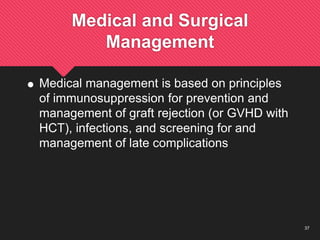 37
Medical and Surgical
Management
 Medical management is based on principles
of immunosuppression for prevention and
management of graft rejection (or GVHD with
HCT), infections, and screening for and
management of late complications
 