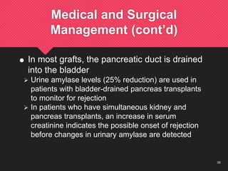 39
Medical and Surgical
Management (cont’d)
 In most grafts, the pancreatic duct is drained
into the bladder
 Urine amylase levels (25% reduction) are used in
patients with bladder-drained pancreas transplants
to monitor for rejection
 In patients who have simultaneous kidney and
pancreas transplants, an increase in serum
creatinine indicates the possible onset of rejection
before changes in urinary amylase are detected
 